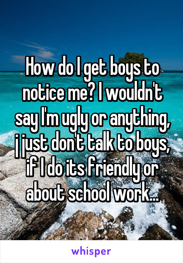 How do I get boys to notice me? I wouldn't say I'm ugly or anything, j just don't talk to boys, if I do its friendly or about school work...