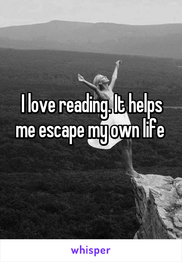 I love reading. It helps me escape my own life 
