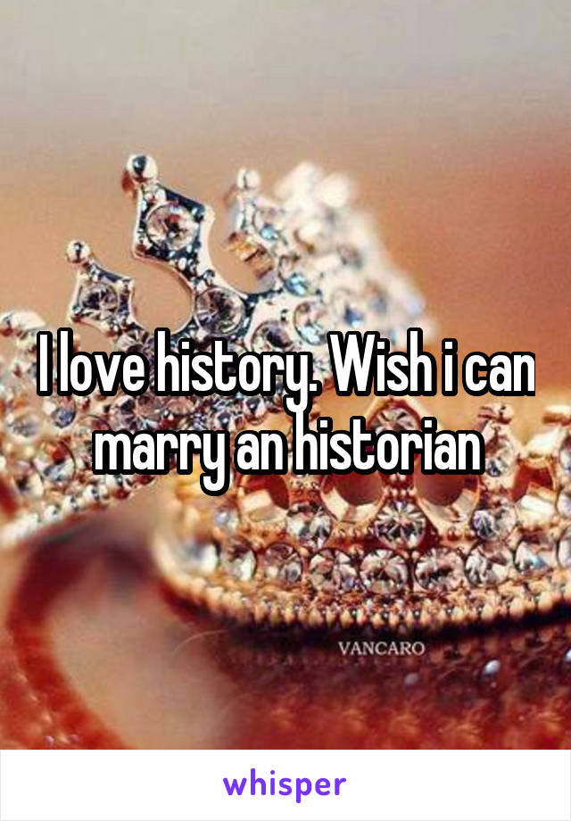 I love history. Wish i can marry an historian