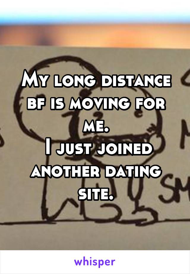 My long distance bf is moving for me.
 I just joined another dating site.