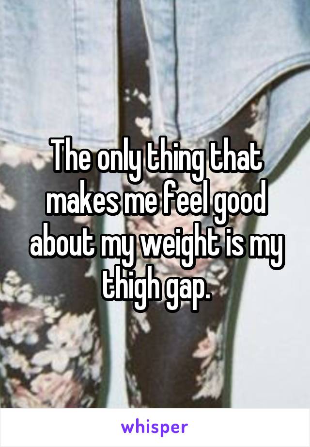 The only thing that makes me feel good about my weight is my thigh gap.