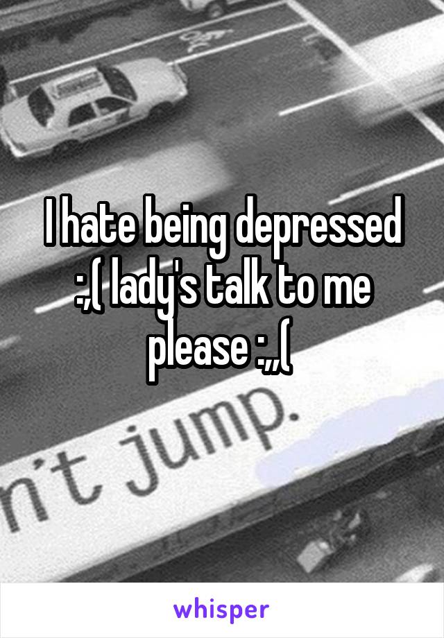 I hate being depressed :,( lady's talk to me please :,,( 
