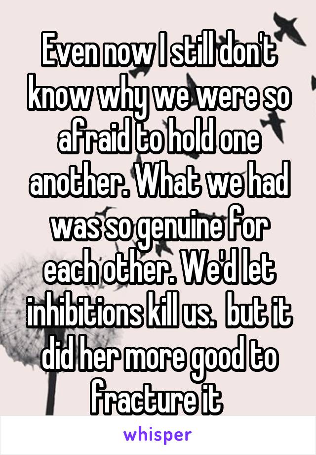 Even now I still don't know why we were so afraid to hold one another. What we had was so genuine for each other. We'd let inhibitions kill us.  but it did her more good to fracture it 