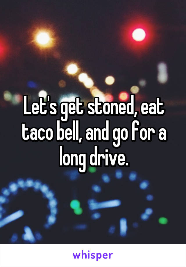 Let's get stoned, eat taco bell, and go for a long drive.