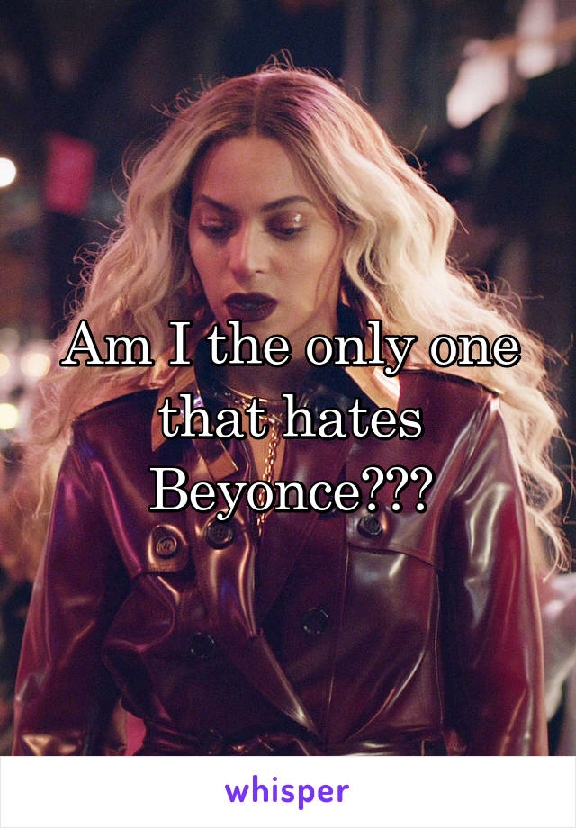 Am I the only one that hates Beyonce???