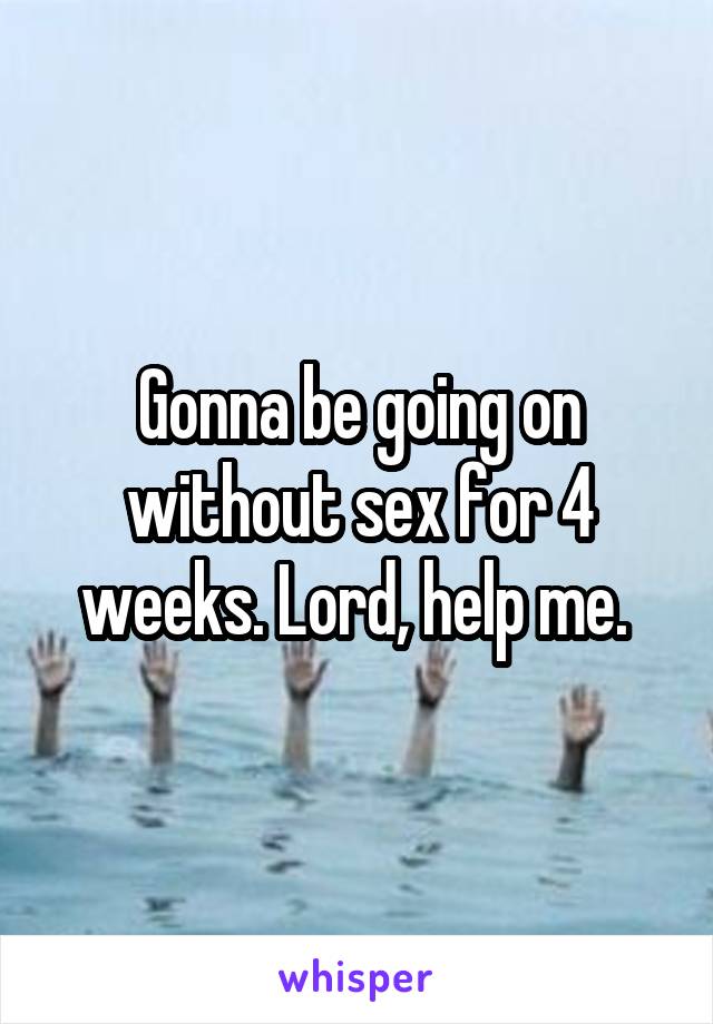 Gonna be going on without sex for 4 weeks. Lord, help me. 