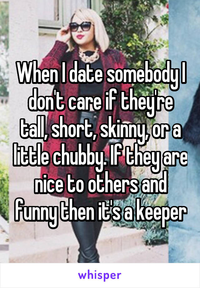 When I date somebody I don't care if they're tall, short, skinny, or a little chubby. If they are nice to others and funny then it's a keeper