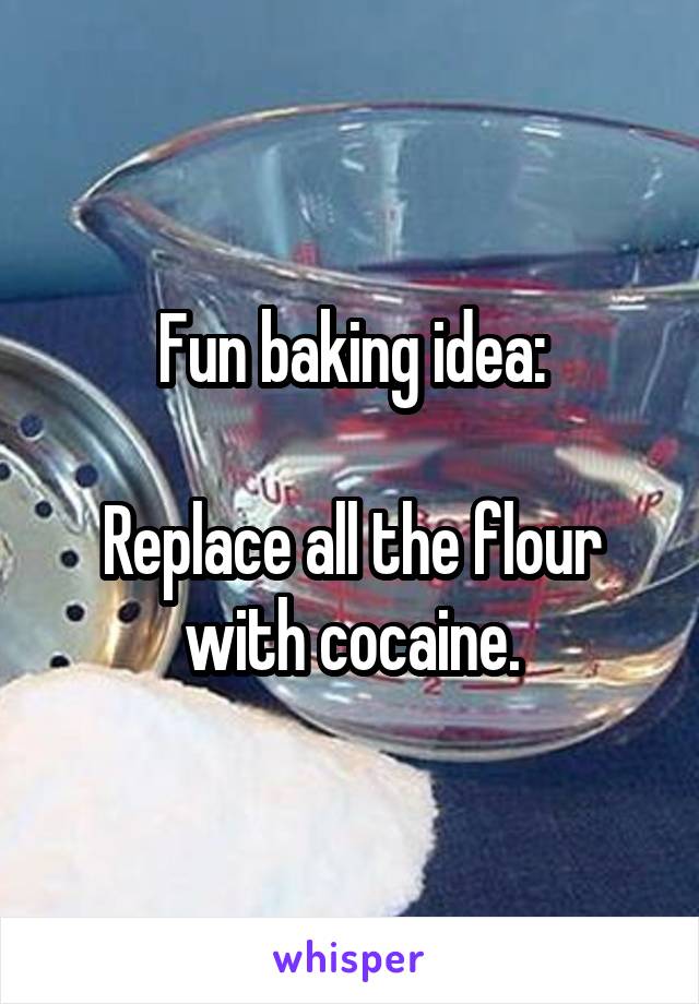 Fun baking idea:

Replace all the flour with cocaine.