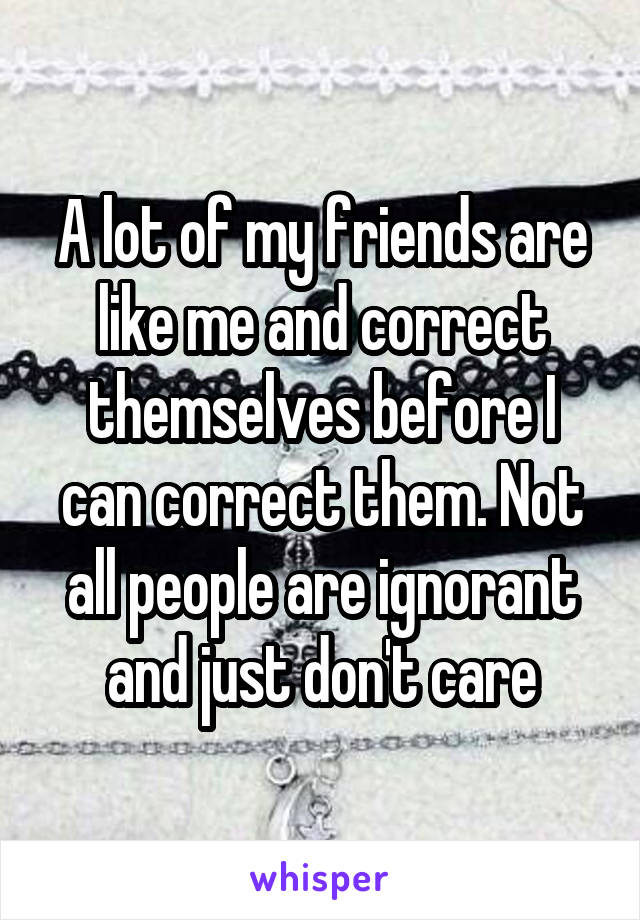 A lot of my friends are like me and correct themselves before I can correct them. Not all people are ignorant and just don't care