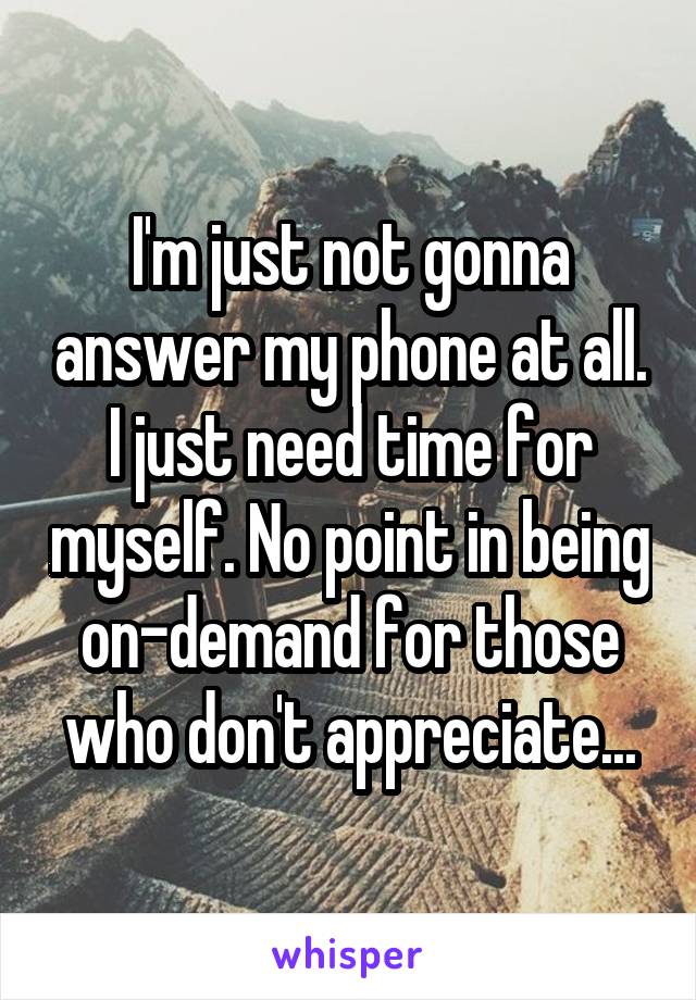 I'm just not gonna answer my phone at all. I just need time for myself. No point in being on-demand for those who don't appreciate...