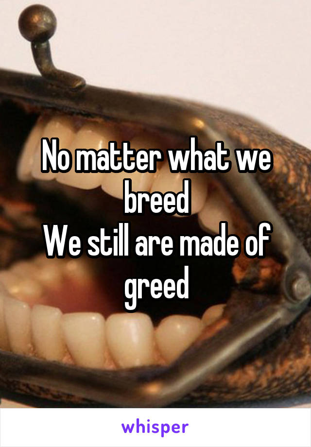 No matter what we breed
We still are made of greed