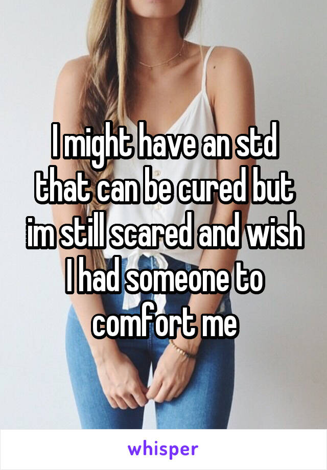 I might have an std that can be cured but im still scared and wish I had someone to comfort me