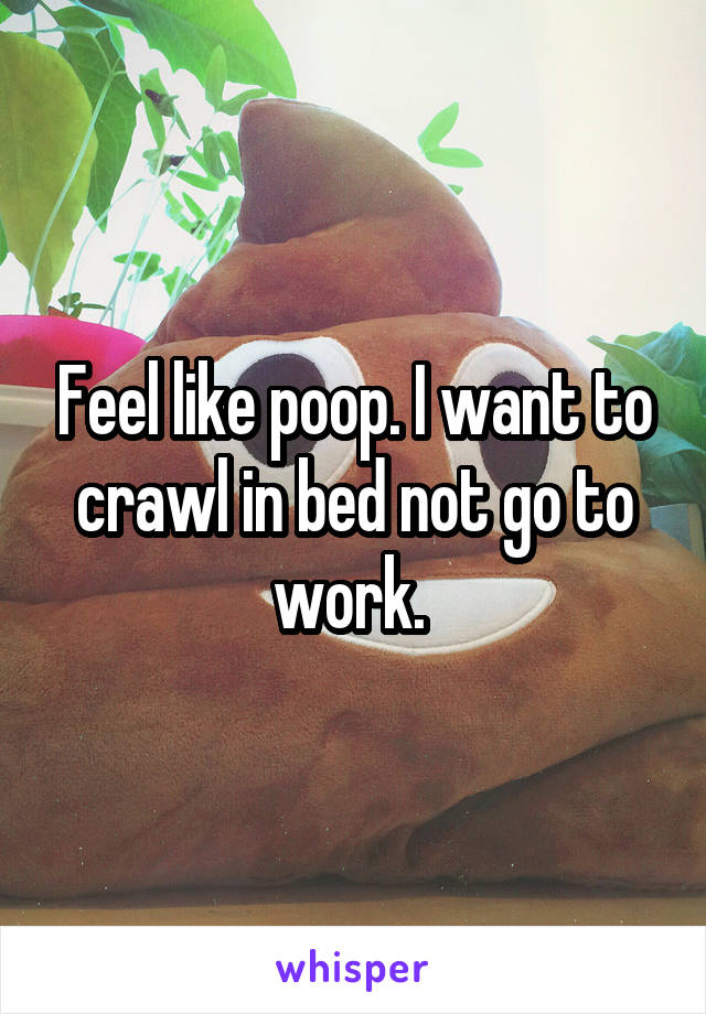 Feel like poop. I want to crawl in bed not go to work. 