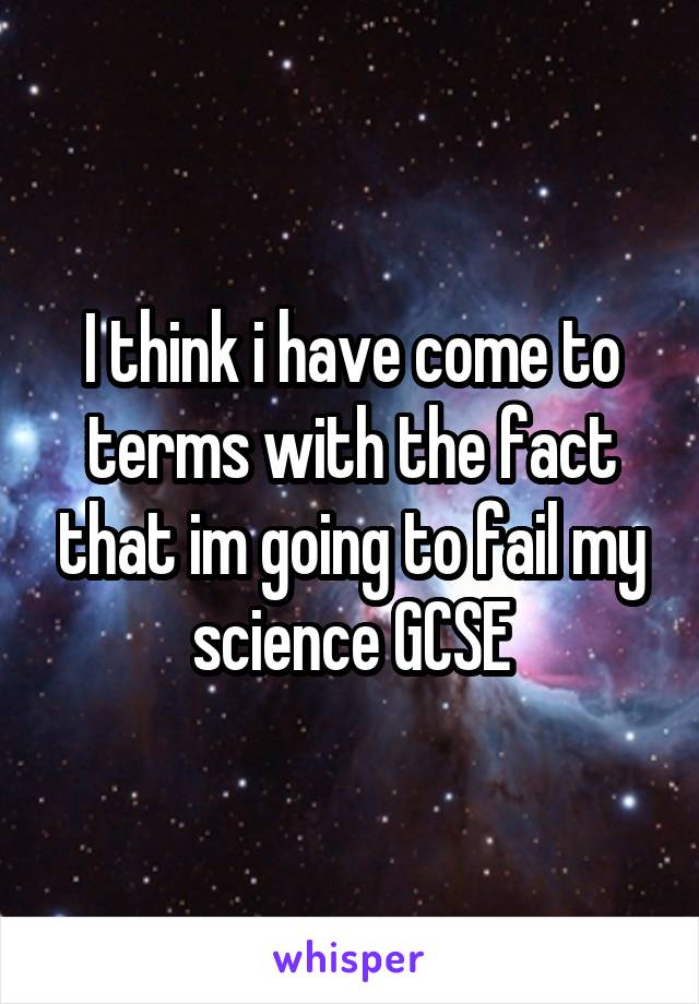 I think i have come to terms with the fact that im going to fail my science GCSE