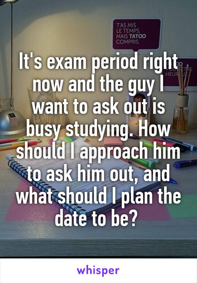 It's exam period right now and the guy I want to ask out is busy studying. How should I approach him to ask him out, and what should I plan the date to be? 