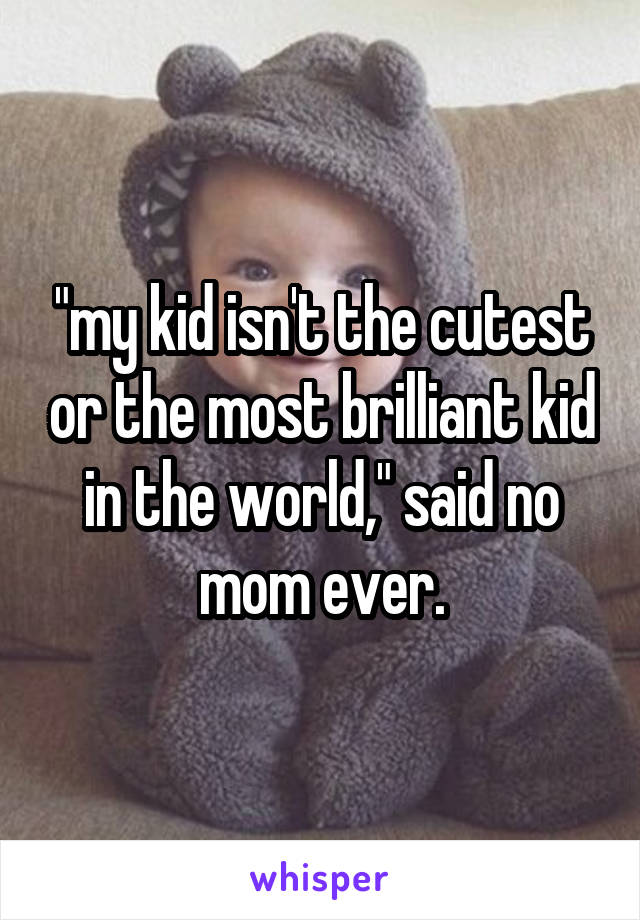 "my kid isn't the cutest or the most brilliant kid in the world," said no mom ever.