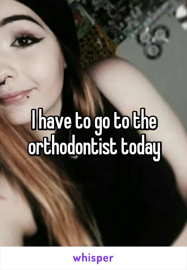 I have to go to the orthodontist today