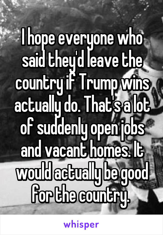 I hope everyone who said they'd leave the country if Trump wins actually do. That's a lot of suddenly open jobs and vacant homes. It would actually be good for the country. 