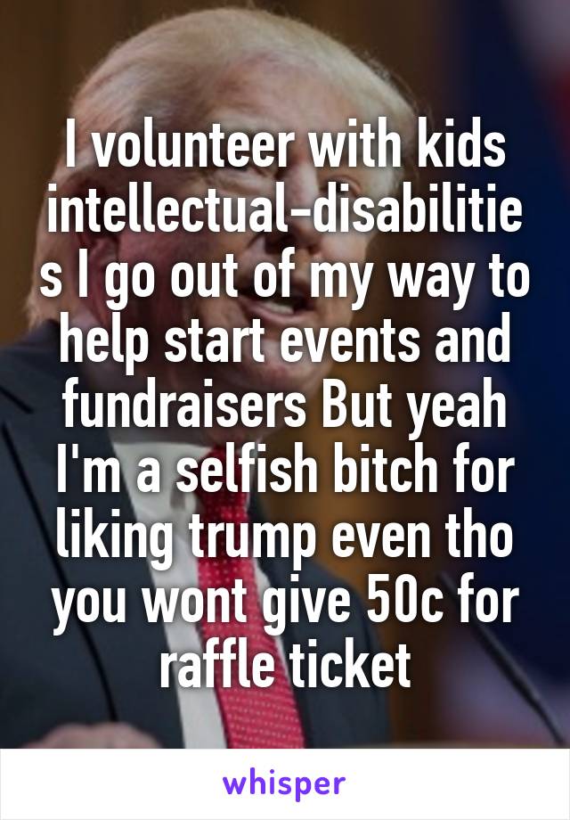 I volunteer with kids intellectual-disabilities I go out of my way to help start events and fundraisers But yeah I'm a selfish bitch for liking trump even tho you wont give 50c for raffle ticket