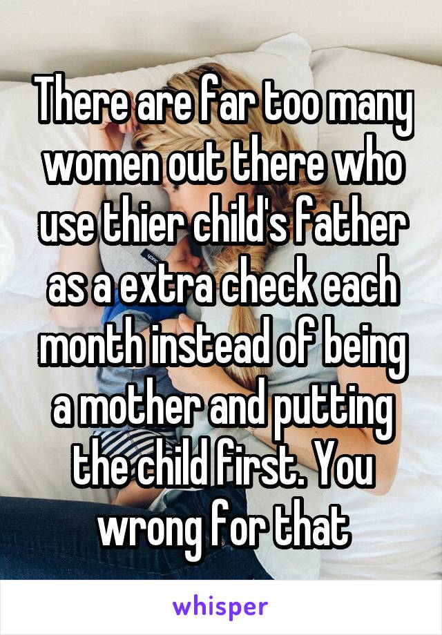 There are far too many women out there who use thier child's father as a extra check each month instead of being a mother and putting the child first. You wrong for that