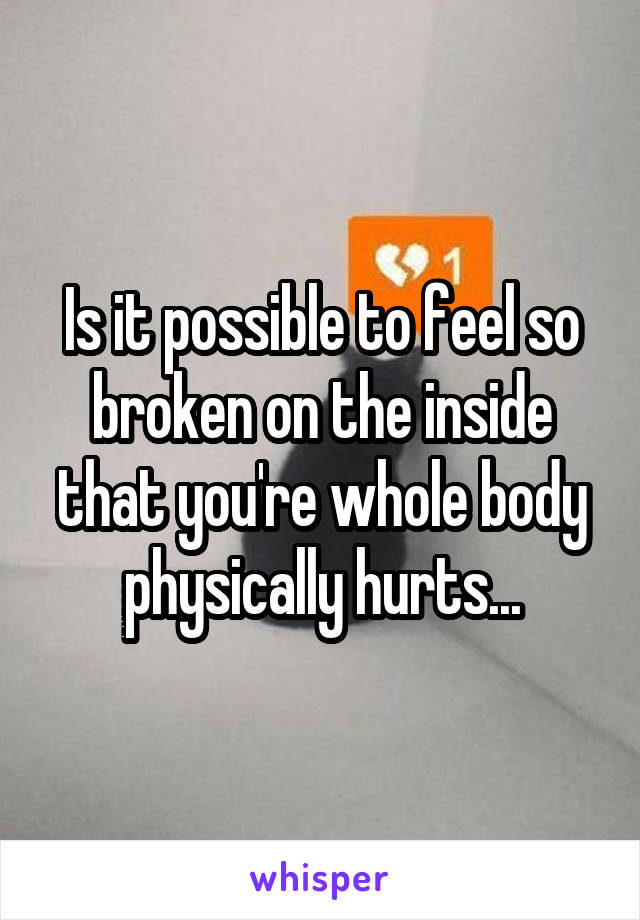 Is it possible to feel so broken on the inside that you're whole body physically hurts...