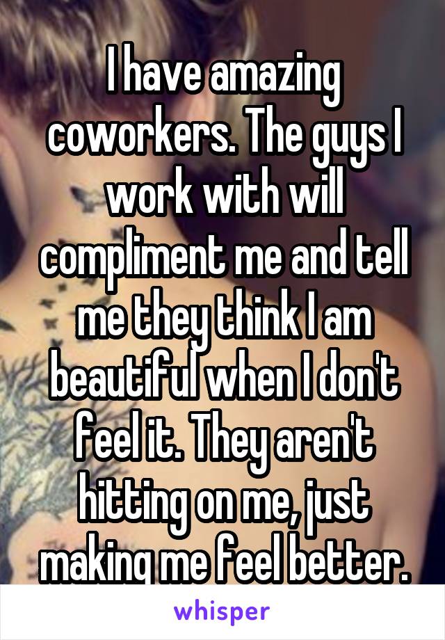 I have amazing coworkers. The guys I work with will compliment me and tell me they think I am beautiful when I don't feel it. They aren't hitting on me, just making me feel better.