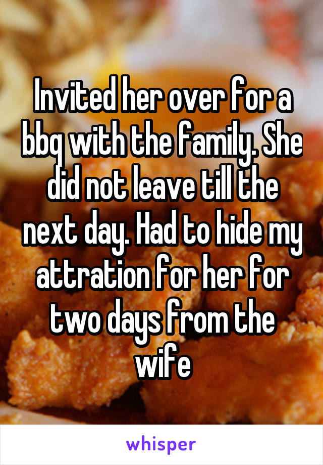 Invited her over for a bbq with the family. She did not leave till the next day. Had to hide my attration for her for two days from the wife