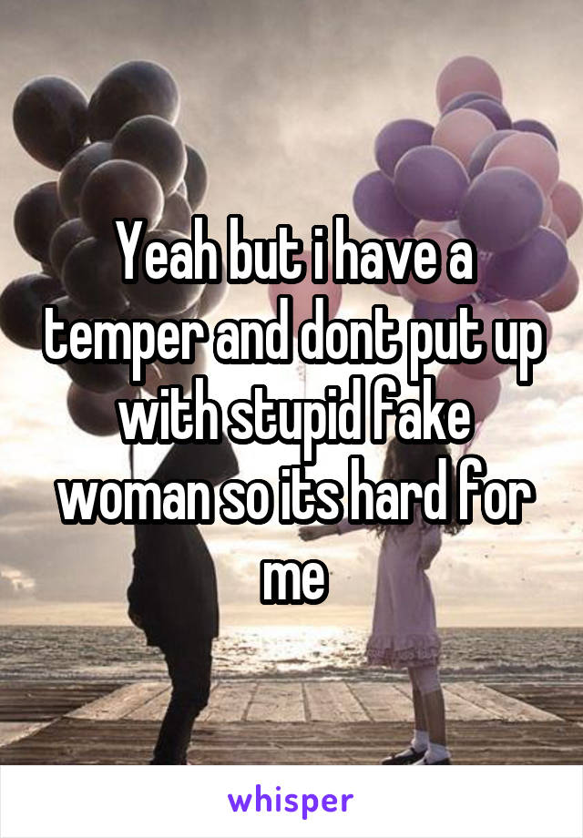 Yeah but i have a temper and dont put up with stupid fake woman so its hard for me