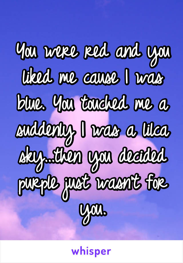 You were red and you liked me cause I was blue. You touched me a suddenly I was a lilca sky...then you decided purple just wasn't for you.