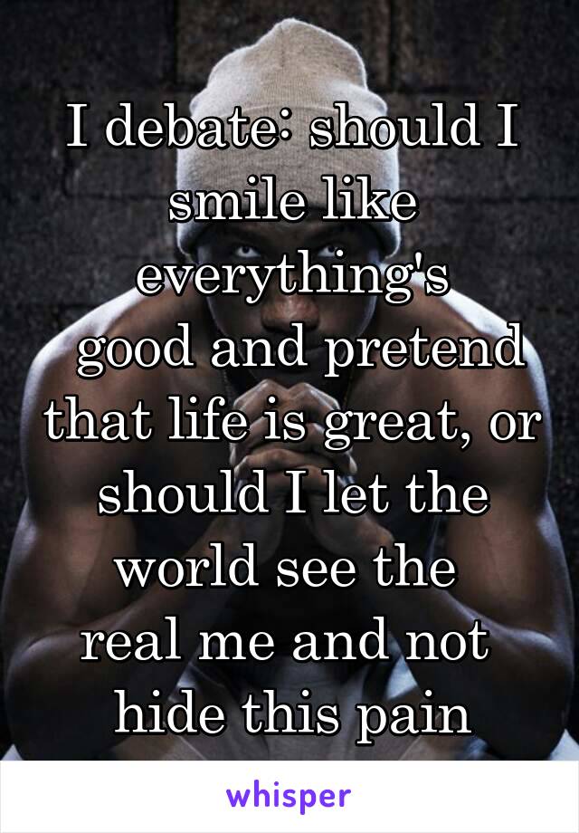 I debate: should I smile like everything's
 good and pretend that life is great, or should I let the world see the 
real me and not 
hide this pain