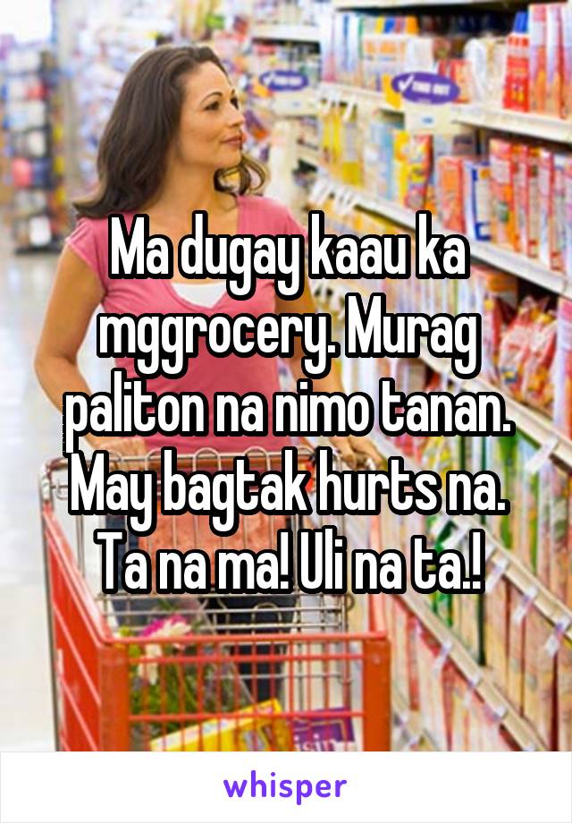 Ma dugay kaau ka mggrocery. Murag paliton na nimo tanan. May bagtak hurts na.
Ta na ma! Uli na ta.!