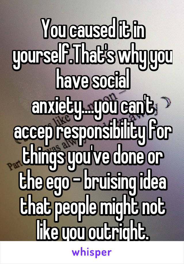 You caused it in yourself.That's why you have social anxiety....you can't accep responsibility for things you've done or the ego - bruising idea that people might not like you outright.