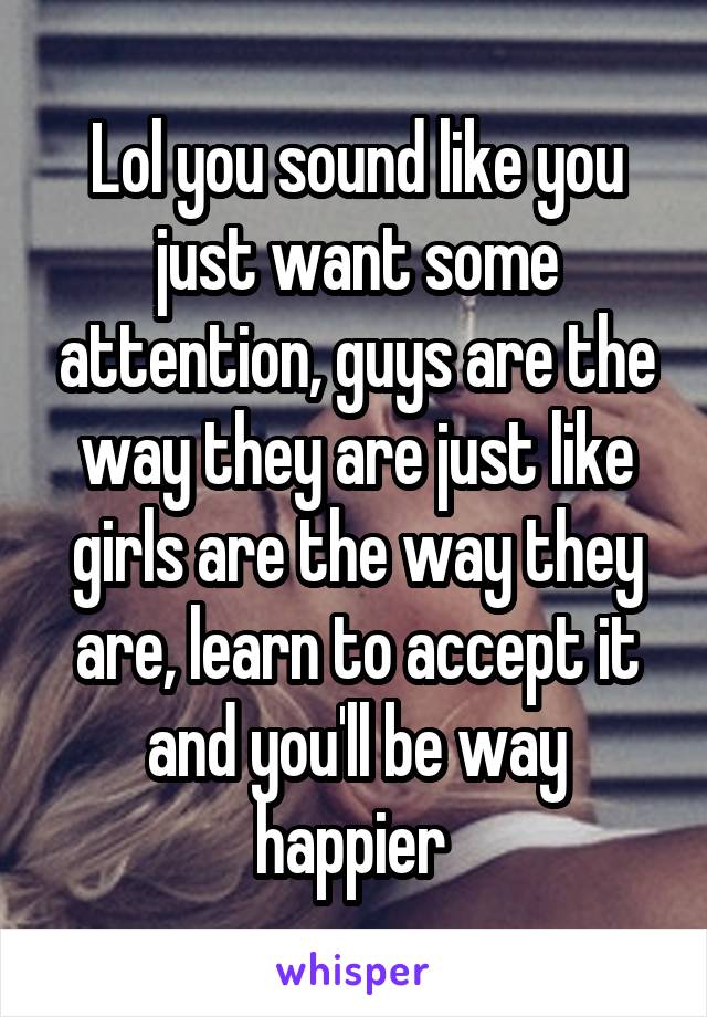 Lol you sound like you just want some attention, guys are the way they are just like girls are the way they are, learn to accept it and you'll be way happier 