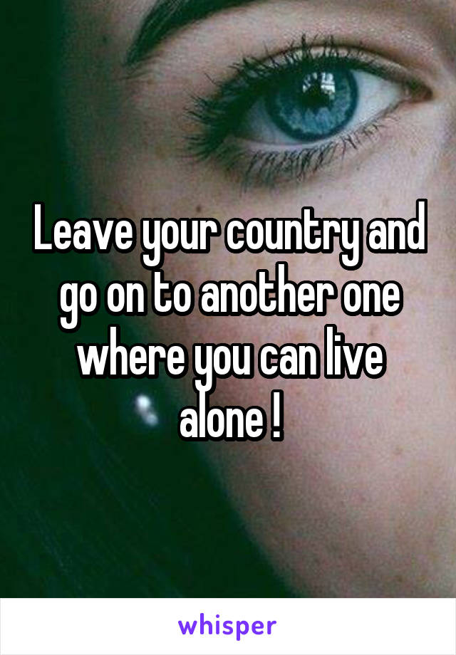 Leave your country and go on to another one where you can live alone !