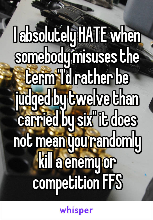 I absolutely HATE when somebody misuses the term "I'd rather be judged by twelve than carried by six" it does not mean you randomly kill a enemy or competition FFS