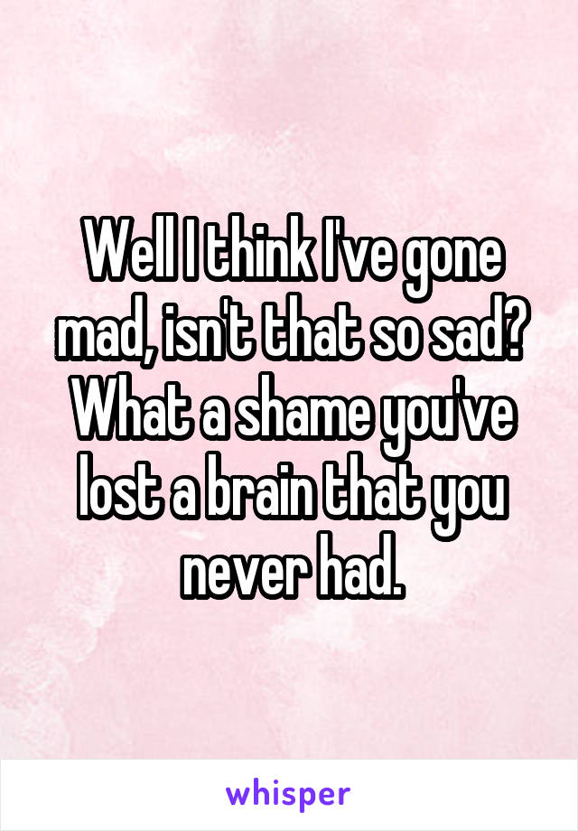 Well I think I've gone mad, isn't that so sad?
What a shame you've lost a brain that you never had.