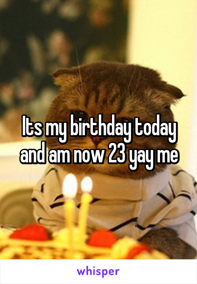 Its my birthday today and am now 23 yay me