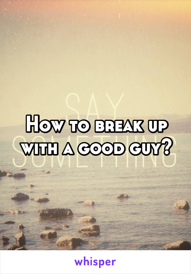 How to break up with a good guy?