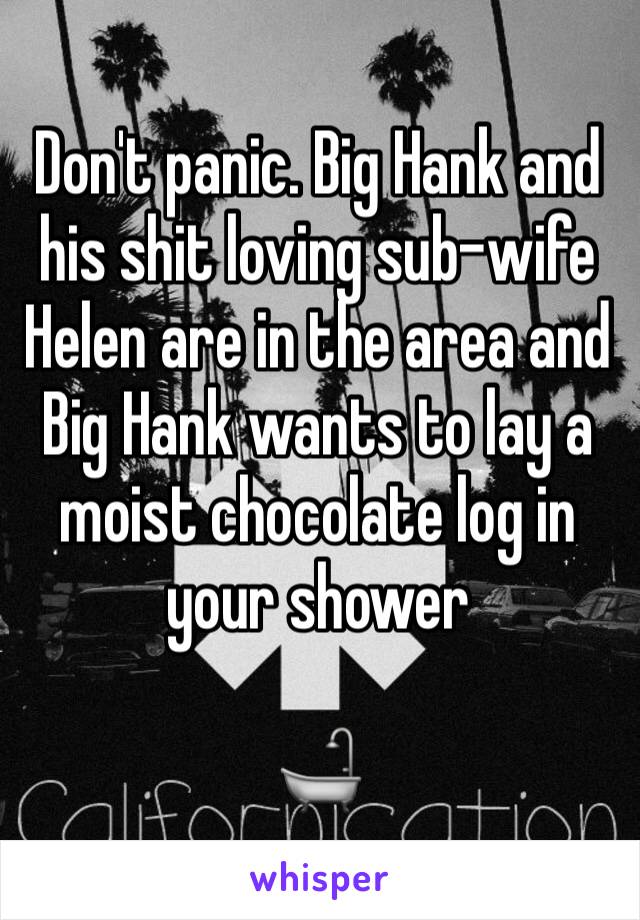 Don't panic. Big Hank and his shit loving sub-wife Helen are in the area and Big Hank wants to lay a moist chocolate log in your shower

🛁