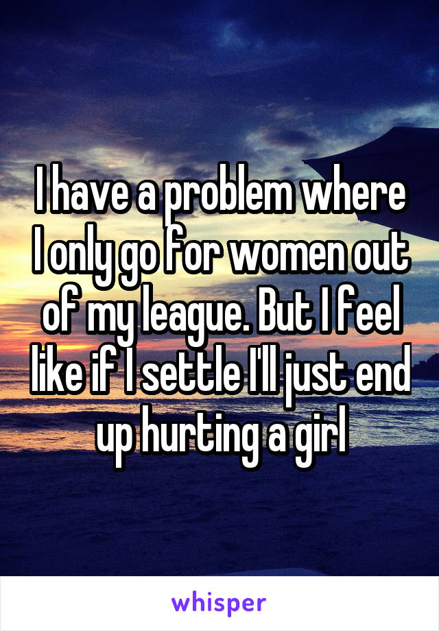 I have a problem where I only go for women out of my league. But I feel like if I settle I'll just end up hurting a girl