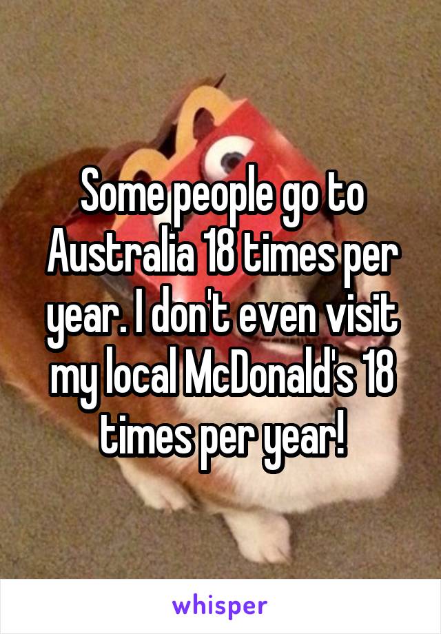 Some people go to Australia 18 times per year. I don't even visit my local McDonald's 18 times per year!