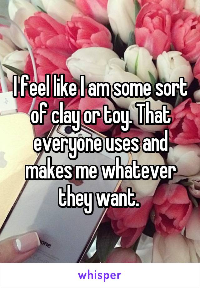 I feel like I am some sort of clay or toy. That everyone uses and makes me whatever they want. 