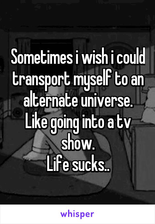 Sometimes i wish i could transport myself to an alternate universe.
Like going into a tv show.
Life sucks..