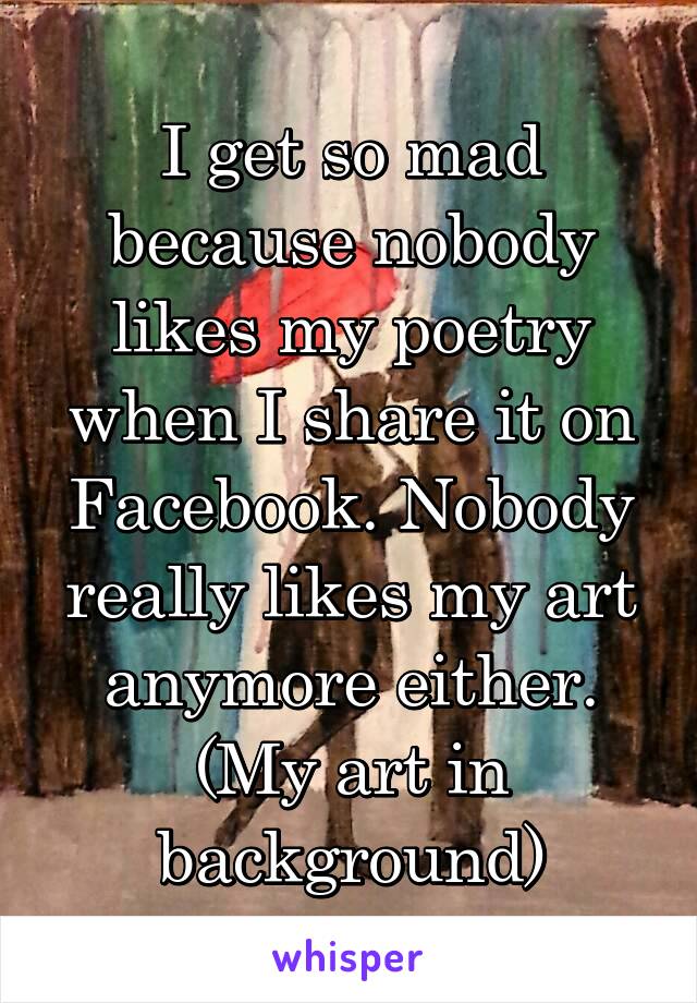 I get so mad because nobody likes my poetry when I share it on Facebook. Nobody really likes my art anymore either. (My art in background)