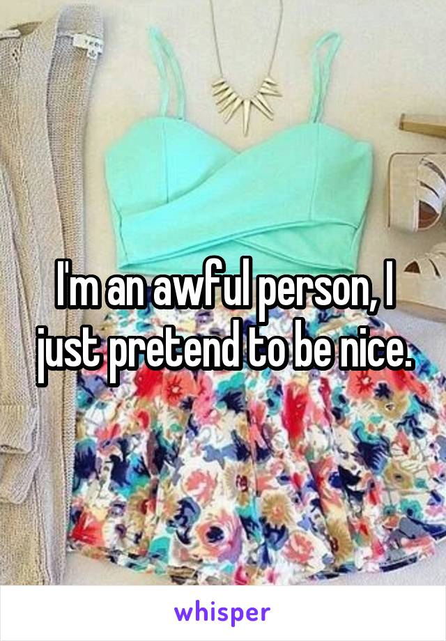 I'm an awful person, I just pretend to be nice.