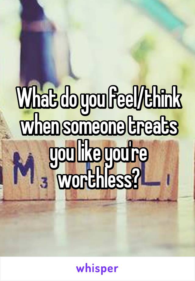 What do you feel/think when someone treats you like you're worthless?