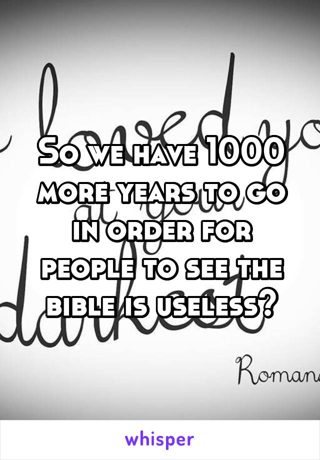 So we have 1000 more years to go in order for people to see the bible is useless?