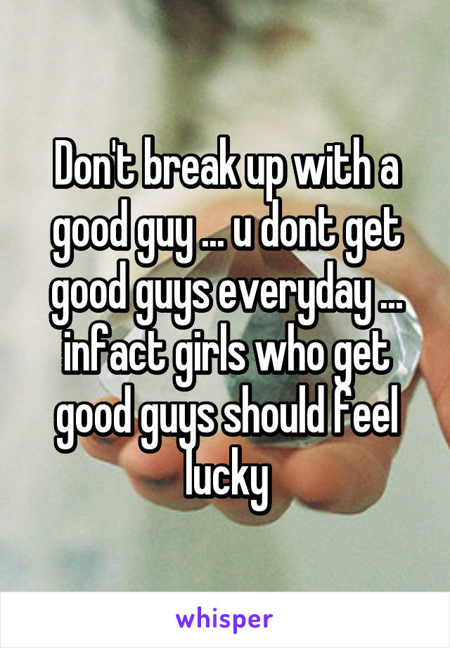 Don't break up with a good guy ... u dont get good guys everyday ... infact girls who get good guys should feel lucky