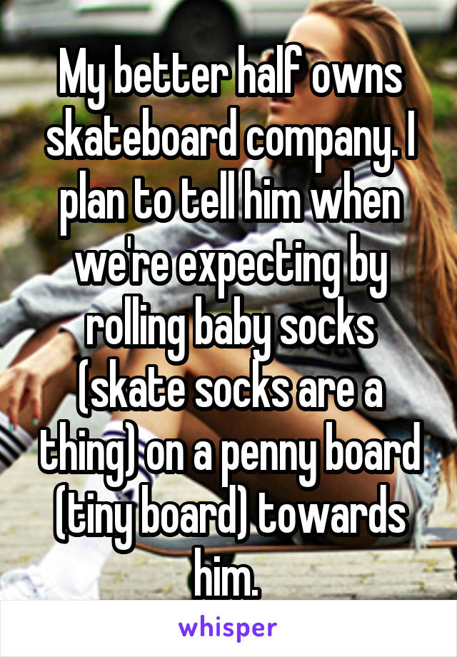 My better half owns skateboard company. I plan to tell him when we're expecting by rolling baby socks (skate socks are a thing) on a penny board (tiny board) towards him. 