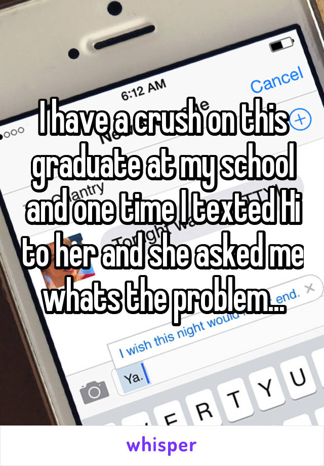 I have a crush on this graduate at my school and one time I texted Hi to her and she asked me whats the problem...
